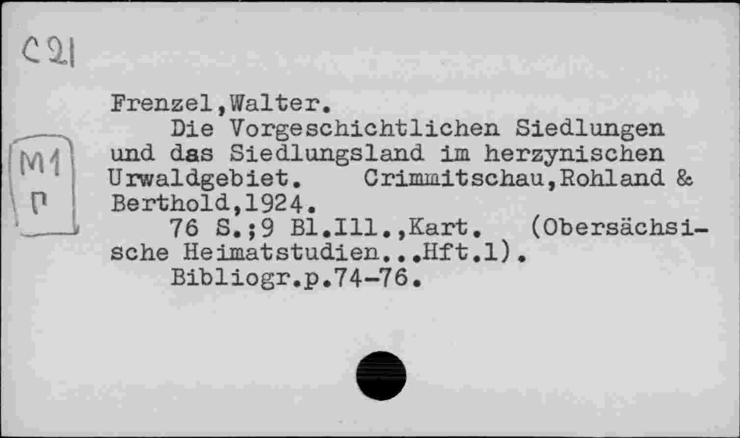 ﻿cil
M1
P
I
Frenzel, Walter.
Die Vorgeschichtlichen Siedlungen und das Siedlungsland im herzynischen Urwaldgebiet.	Crimmitschau,Rohland &
Berthold,1924.
76 S.;9 Bl.Ill.,Kart.	(Obersächsi-
sche Heimatstudien...Hft.l).
Bibliogr.p.74-76.